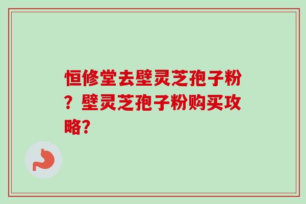 恒修堂去壁灵芝孢子粉?壁灵芝孢子粉购买攻略? 恒修堂去壁灵芝孢子粉?壁灵芝孢子粉购买攻略?