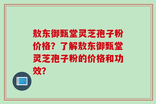 敖东御甄堂灵芝孢子粉价格？了解敖东御甄堂灵芝孢子粉的价格和功效？