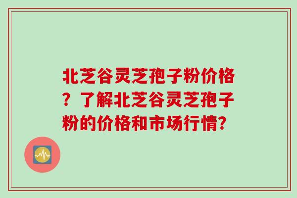 北芝谷灵芝孢子粉价格？了解北芝谷灵芝孢子粉的价格和市场行情？