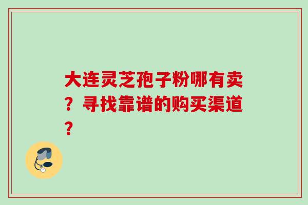 大连灵芝孢子粉哪有卖？寻找靠谱的购买渠道？