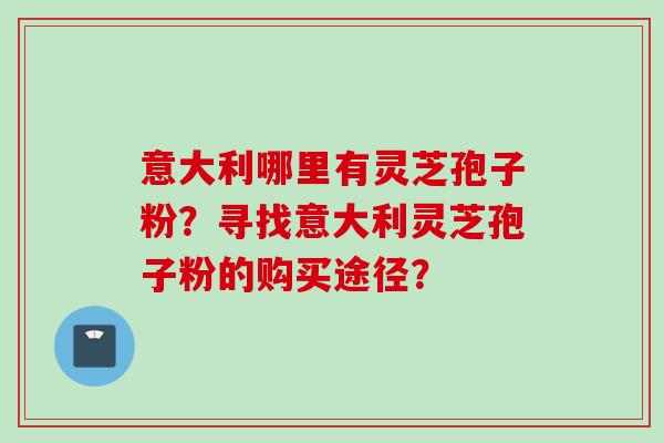意大利哪里有灵芝孢子粉？寻找意大利灵芝孢子粉的购买途径？