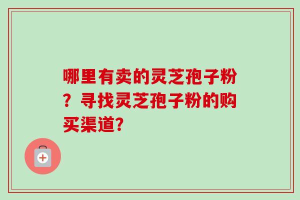 哪里有卖的灵芝孢子粉？寻找灵芝孢子粉的购买渠道？