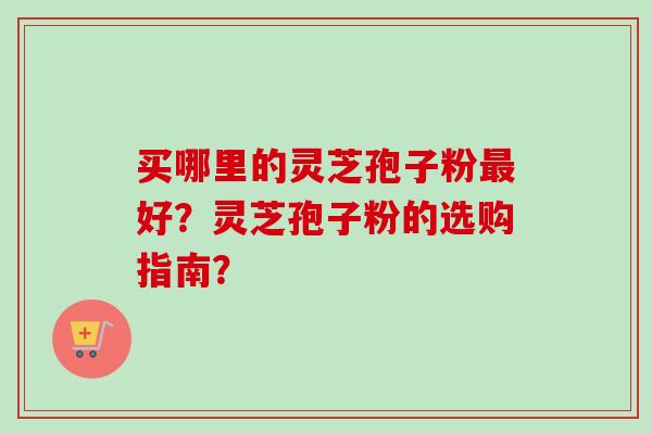 买哪里的灵芝孢子粉最好？灵芝孢子粉的选购指南？
