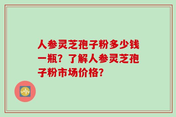 人参灵芝孢子粉多少钱一瓶？了解人参灵芝孢子粉市场价格？
