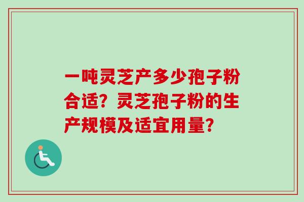 一吨灵芝产多少孢子粉合适？灵芝孢子粉的生产规模及适宜用量？