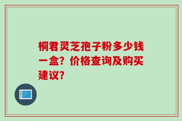 桐君灵芝孢子粉多少钱一盒？价格查询及购买建议？