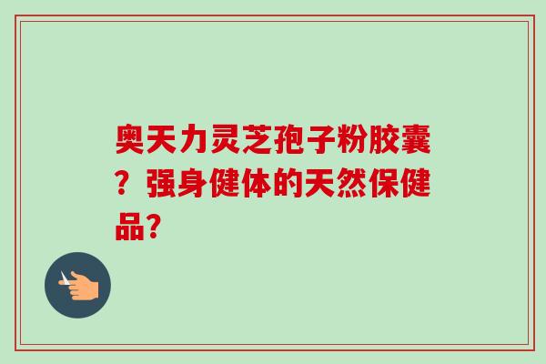 奥天力灵芝孢子粉胶囊？强身健体的天然保健品？