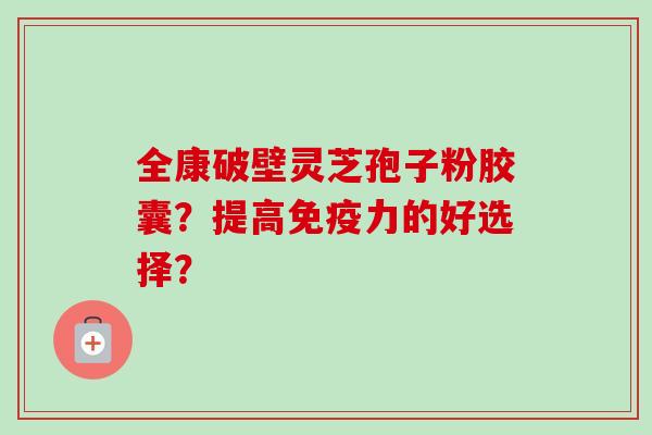 全康破壁灵芝孢子粉胶囊？提高免疫力的好选择？