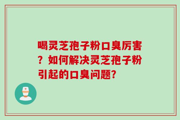 喝灵芝孢子粉口臭厉害？如何解决灵芝孢子粉引起的口臭问题？