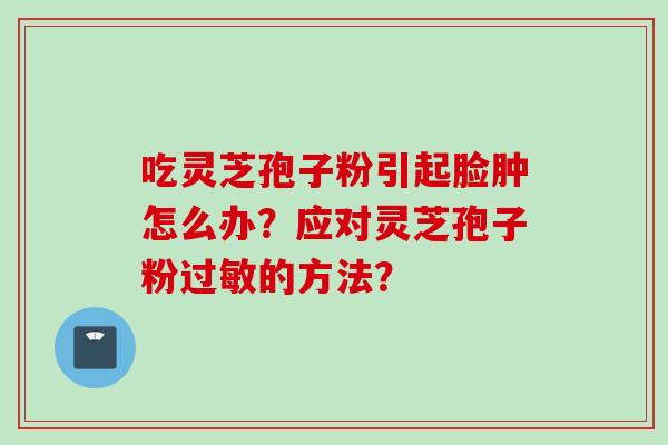 吃灵芝孢子粉引起脸肿怎么办?应对灵芝孢子粉过敏的方法?