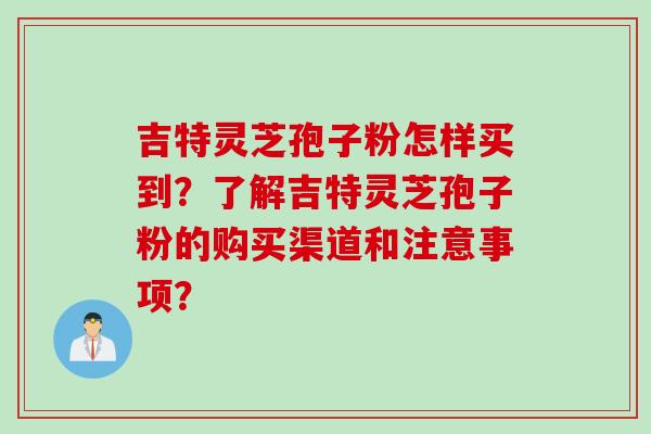 吉特灵芝孢子粉怎样买到？了解吉特灵芝孢子粉的购买渠道和注意事项？