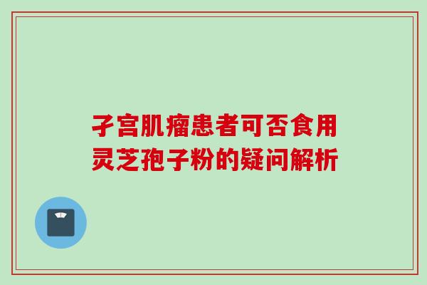 孑宫肌瘤患者可否食用灵芝孢子粉的疑问解析