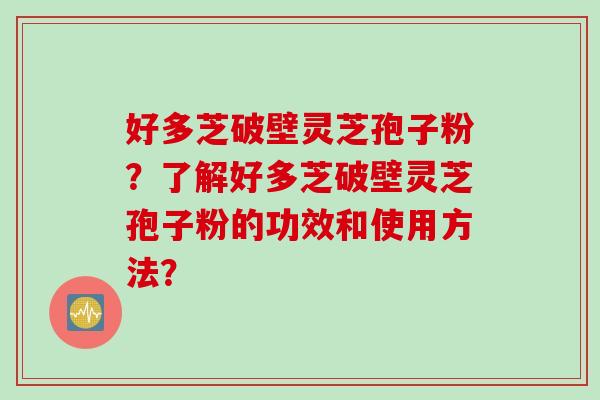 好多芝破壁灵芝孢子粉？了解好多芝破壁灵芝孢子粉的功效和使用方法？