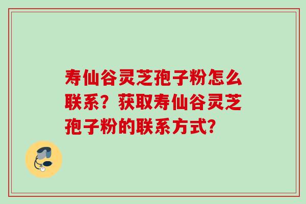 寿仙谷灵芝孢子粉怎么联系？获取寿仙谷灵芝孢子粉的联系方式？