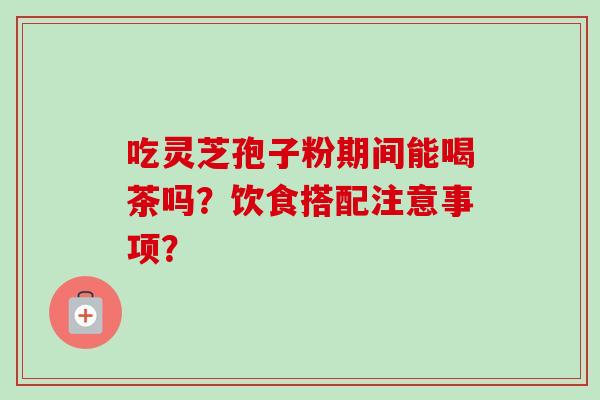 吃灵芝孢子粉期间能喝茶吗?饮食搭配注意事项?