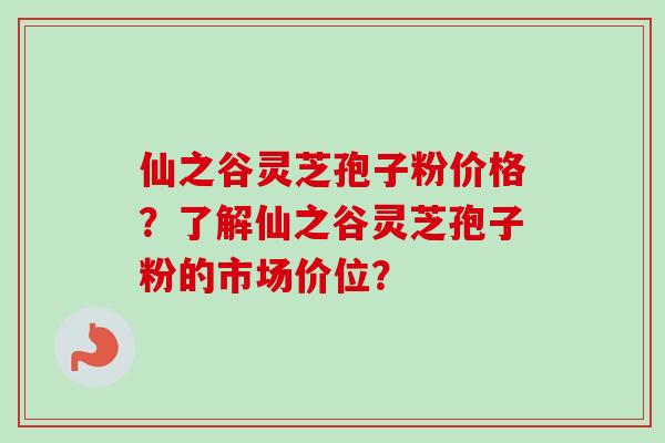 仙之谷灵芝孢子粉价格？了解仙之谷灵芝孢子粉的市场价位？