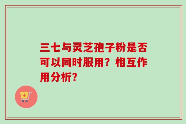 三七与灵芝孢子粉是否可以同时服用？相互作用分析？