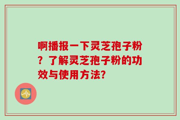 啊播报一下灵芝孢子粉？了解灵芝孢子粉的功效与使用方法？