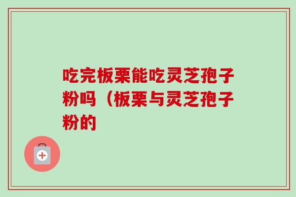 吃完板栗能吃灵芝孢子粉吗（板栗与灵芝孢子粉的