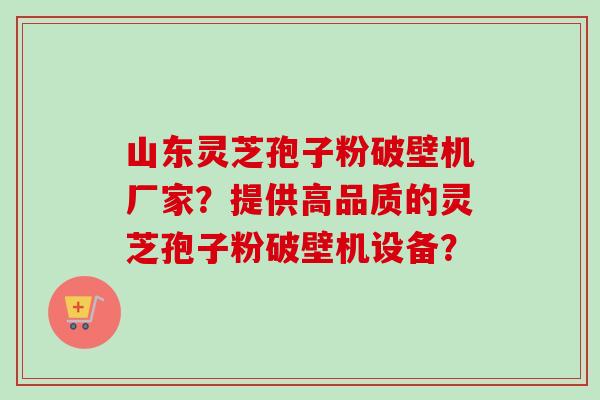 山东灵芝孢子粉破壁机厂家？提供高品质的灵芝孢子粉破壁机设备？