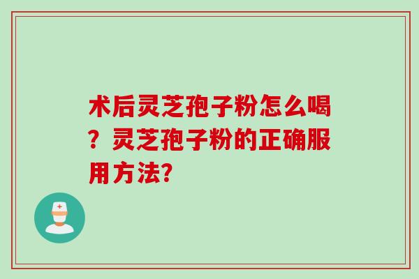 术后灵芝孢子粉怎么喝?灵芝孢子粉的正确服用方法? 术后灵芝孢子粉怎么喝?灵芝孢子粉的正确服用方法?