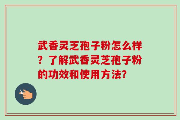武香灵芝孢子粉怎么样？了解武香灵芝孢子粉的功效和使用方法？
