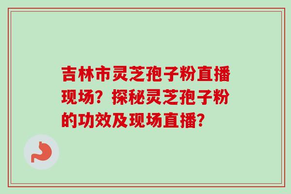 吉林市灵芝孢子粉直播现场？探秘灵芝孢子粉的功效及现场直播？