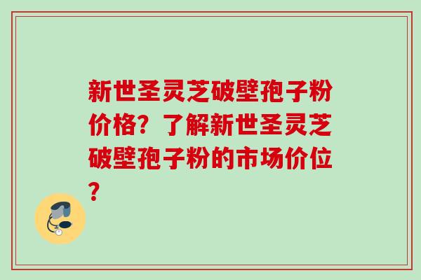 新世圣灵芝破壁孢子粉价格？了解新世圣灵芝破壁孢子粉的市场价位？