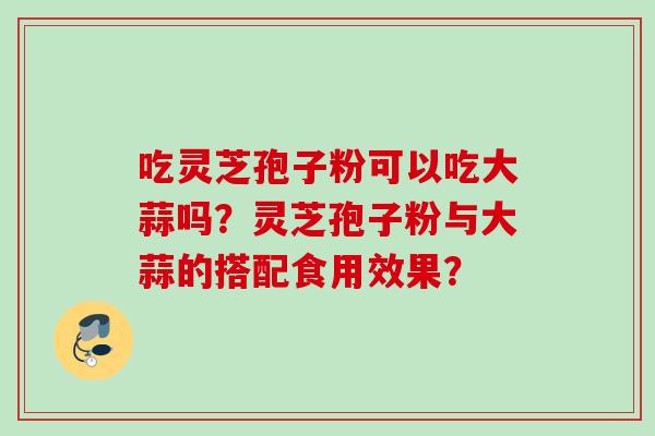 吃灵芝孢子粉可以吃大蒜吗？灵芝孢子粉与大蒜的搭配食用效果？