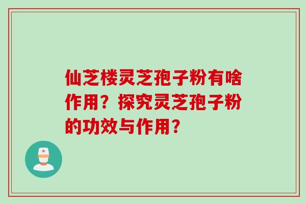 仙芝楼灵芝孢子粉有啥作用?探究灵芝孢子粉的功效与作用?