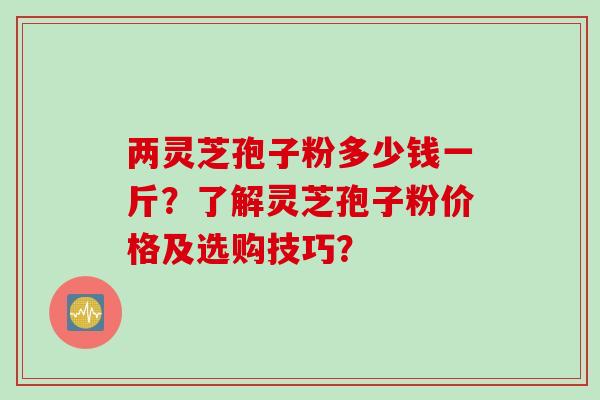 两灵芝孢子粉多少钱一斤？了解灵芝孢子粉价格及选购技巧？