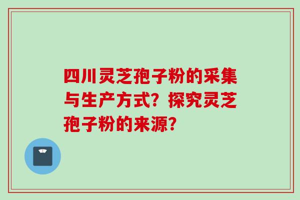 四川灵芝孢子粉的采集与生产方式？探究灵芝孢子粉的来源？