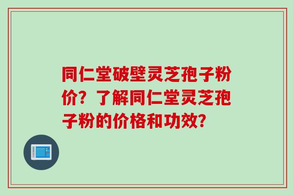 同仁堂破壁灵芝孢子粉价？了解同仁堂灵芝孢子粉的价格和功效？