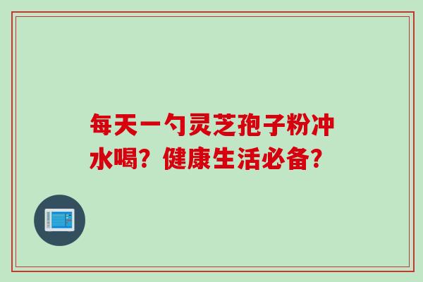 每天一勺灵芝孢子粉冲水喝？健康生活必备？