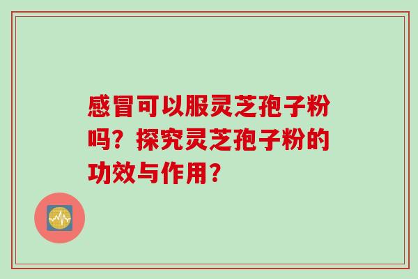 感冒可以服灵芝孢子粉吗？探究灵芝孢子粉的功效与作用？