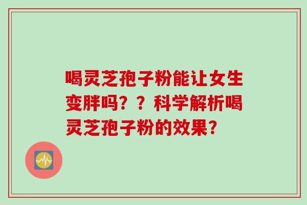 喝灵芝孢子粉能让女生变胖吗？？科学解析喝灵芝孢子粉的效果？