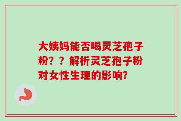 大姨妈能否喝灵芝孢子粉？？解析灵芝孢子粉对女性生理的影响？