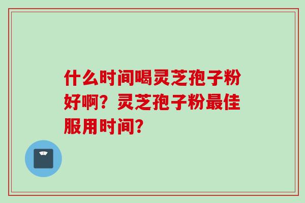 什么时间喝灵芝孢子粉好啊？灵芝孢子粉最佳服用时间？
