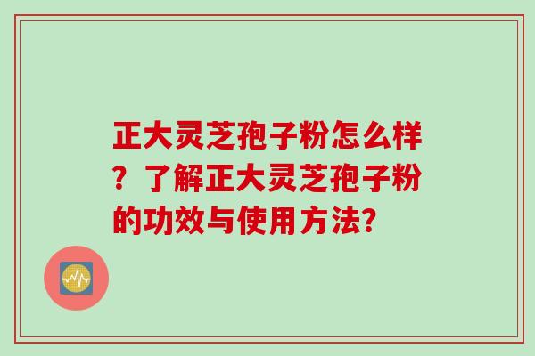 正大灵芝孢子粉怎么样？了解正大灵芝孢子粉的功效与使用方法？