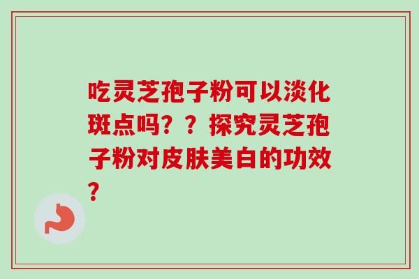 吃灵芝孢子粉可以淡化斑点吗？？探究灵芝孢子粉对皮肤美白的功效？