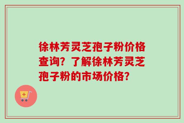 徐林芳灵芝孢子粉价格查询？了解徐林芳灵芝孢子粉的市场价格？