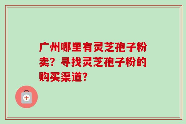 广州哪里有灵芝孢子粉卖?寻找灵芝孢子粉的购买渠道?