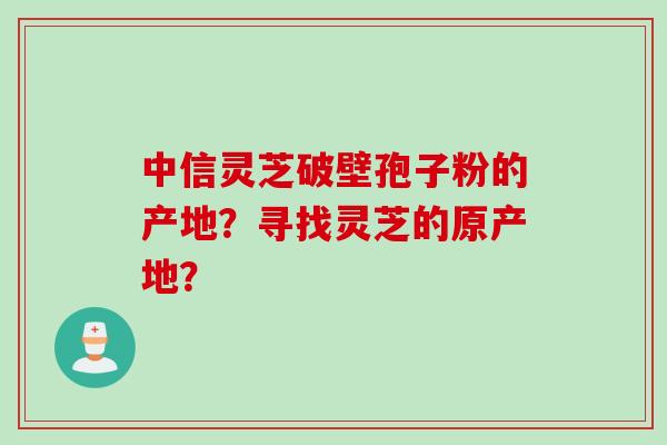 中信灵芝破壁孢子粉的产地?寻找灵芝的原产地? 中信灵芝破壁孢子粉的产地?寻找灵芝的原产地?