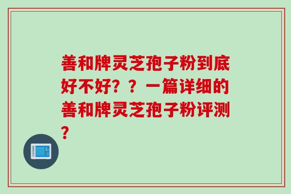 善和牌灵芝孢子粉到底好不好？？一篇详细的善和牌灵芝孢子粉评测？