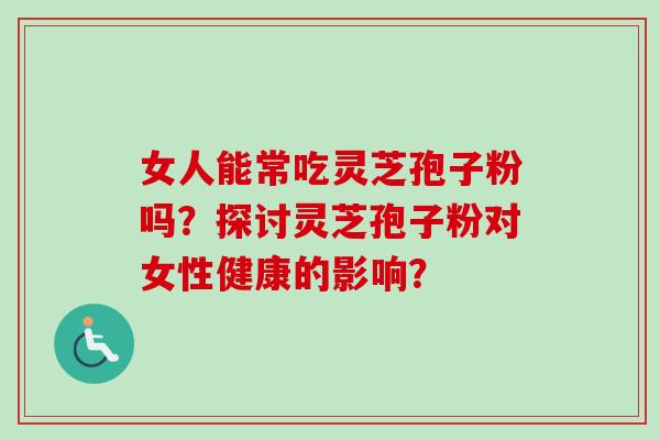 女人能常吃灵芝孢子粉吗？探讨灵芝孢子粉对女性健康的影响？
