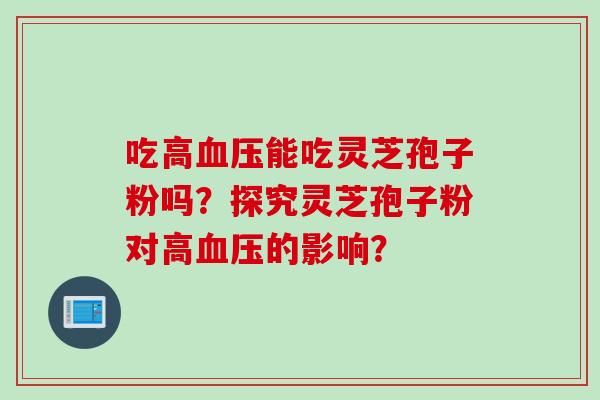 吃高血压能吃灵芝孢子粉吗？探究灵芝孢子粉对高血压的影响？