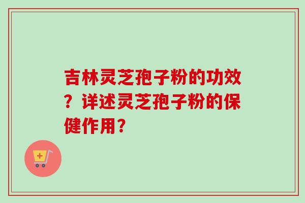 吉林灵芝孢子粉的功效?详述灵芝孢子粉的保健作用?