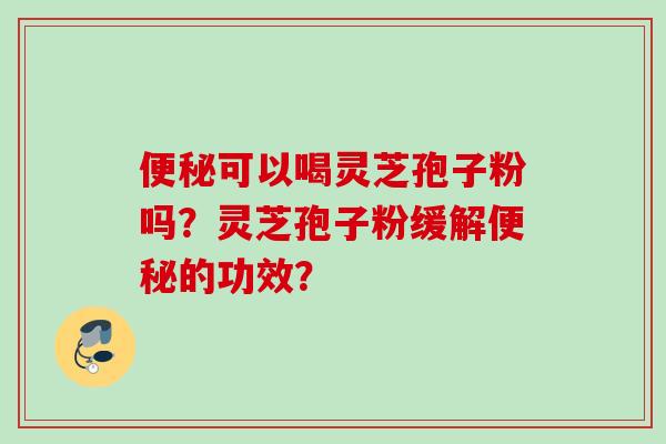 便秘可以喝灵芝孢子粉吗?灵芝孢子粉缓解便秘的功效?