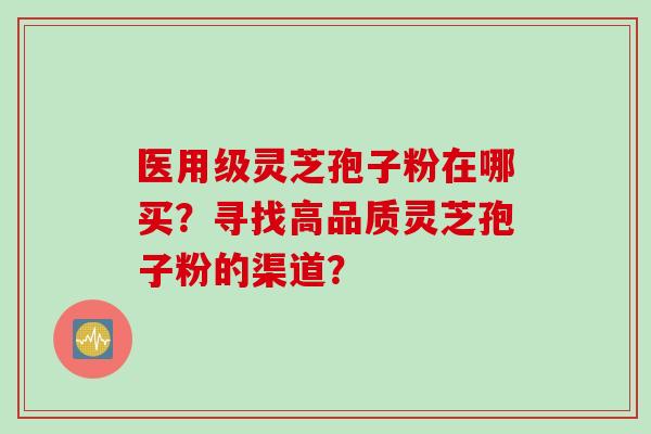 医用级灵芝孢子粉在哪买?寻找高品质灵芝孢子粉的渠道?