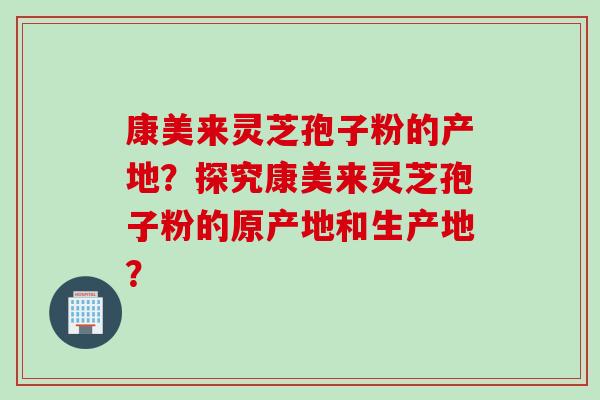 康美来灵芝孢子粉的产地？探究康美来灵芝孢子粉的原产地和生产地？